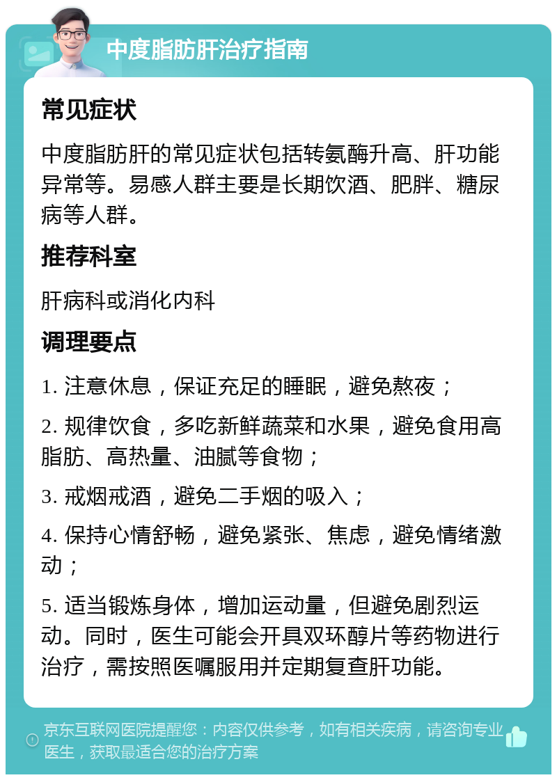 中度脂肪肝治疗指南 常见症状 中度脂肪肝的常见症状包括转氨酶升高、肝功能异常等。易感人群主要是长期饮酒、肥胖、糖尿病等人群。 推荐科室 肝病科或消化内科 调理要点 1. 注意休息，保证充足的睡眠，避免熬夜； 2. 规律饮食，多吃新鲜蔬菜和水果，避免食用高脂肪、高热量、油腻等食物； 3. 戒烟戒酒，避免二手烟的吸入； 4. 保持心情舒畅，避免紧张、焦虑，避免情绪激动； 5. 适当锻炼身体，增加运动量，但避免剧烈运动。同时，医生可能会开具双环醇片等药物进行治疗，需按照医嘱服用并定期复查肝功能。