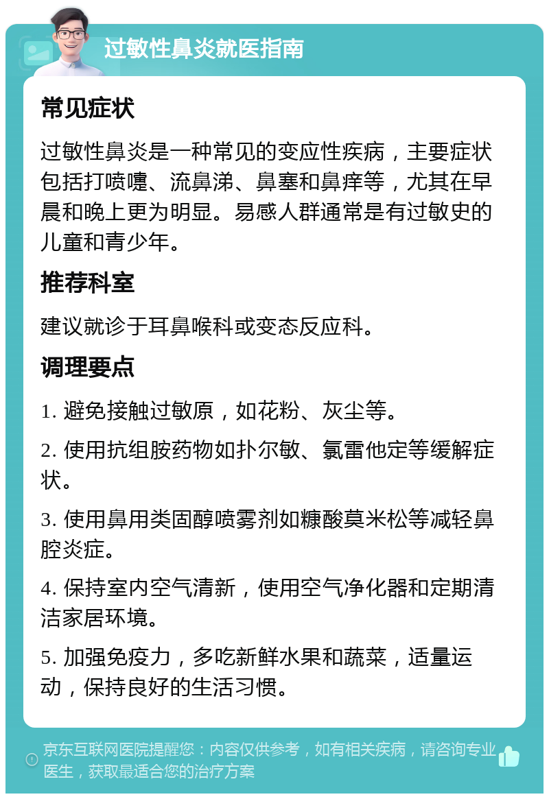 过敏性鼻炎就医指南 常见症状 过敏性鼻炎是一种常见的变应性疾病，主要症状包括打喷嚏、流鼻涕、鼻塞和鼻痒等，尤其在早晨和晚上更为明显。易感人群通常是有过敏史的儿童和青少年。 推荐科室 建议就诊于耳鼻喉科或变态反应科。 调理要点 1. 避免接触过敏原，如花粉、灰尘等。 2. 使用抗组胺药物如扑尔敏、氯雷他定等缓解症状。 3. 使用鼻用类固醇喷雾剂如糠酸莫米松等减轻鼻腔炎症。 4. 保持室内空气清新，使用空气净化器和定期清洁家居环境。 5. 加强免疫力，多吃新鲜水果和蔬菜，适量运动，保持良好的生活习惯。