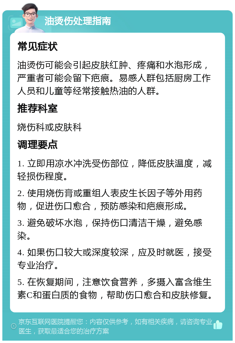 油烫伤处理指南 常见症状 油烫伤可能会引起皮肤红肿、疼痛和水泡形成，严重者可能会留下疤痕。易感人群包括厨房工作人员和儿童等经常接触热油的人群。 推荐科室 烧伤科或皮肤科 调理要点 1. 立即用凉水冲洗受伤部位，降低皮肤温度，减轻损伤程度。 2. 使用烧伤膏或重组人表皮生长因子等外用药物，促进伤口愈合，预防感染和疤痕形成。 3. 避免破坏水泡，保持伤口清洁干燥，避免感染。 4. 如果伤口较大或深度较深，应及时就医，接受专业治疗。 5. 在恢复期间，注意饮食营养，多摄入富含维生素C和蛋白质的食物，帮助伤口愈合和皮肤修复。