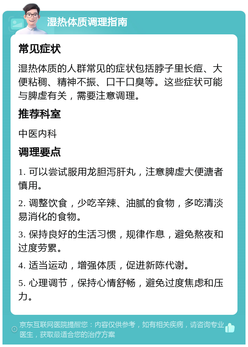 湿热体质调理指南 常见症状 湿热体质的人群常见的症状包括脖子里长痘、大便粘稠、精神不振、口干口臭等。这些症状可能与脾虚有关，需要注意调理。 推荐科室 中医内科 调理要点 1. 可以尝试服用龙胆泻肝丸，注意脾虚大便溏者慎用。 2. 调整饮食，少吃辛辣、油腻的食物，多吃清淡易消化的食物。 3. 保持良好的生活习惯，规律作息，避免熬夜和过度劳累。 4. 适当运动，增强体质，促进新陈代谢。 5. 心理调节，保持心情舒畅，避免过度焦虑和压力。