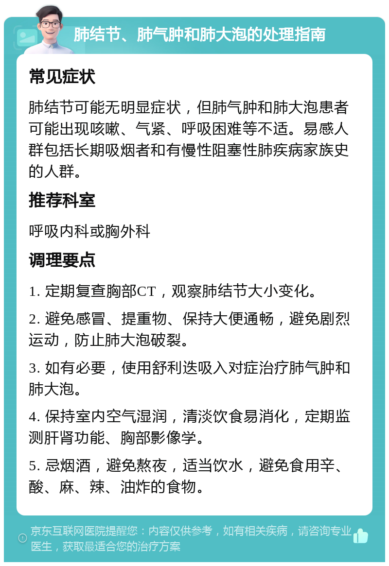 肺结节、肺气肿和肺大泡的处理指南 常见症状 肺结节可能无明显症状，但肺气肿和肺大泡患者可能出现咳嗽、气紧、呼吸困难等不适。易感人群包括长期吸烟者和有慢性阻塞性肺疾病家族史的人群。 推荐科室 呼吸内科或胸外科 调理要点 1. 定期复查胸部CT，观察肺结节大小变化。 2. 避免感冒、提重物、保持大便通畅，避免剧烈运动，防止肺大泡破裂。 3. 如有必要，使用舒利迭吸入对症治疗肺气肿和肺大泡。 4. 保持室内空气湿润，清淡饮食易消化，定期监测肝肾功能、胸部影像学。 5. 忌烟酒，避免熬夜，适当饮水，避免食用辛、酸、麻、辣、油炸的食物。