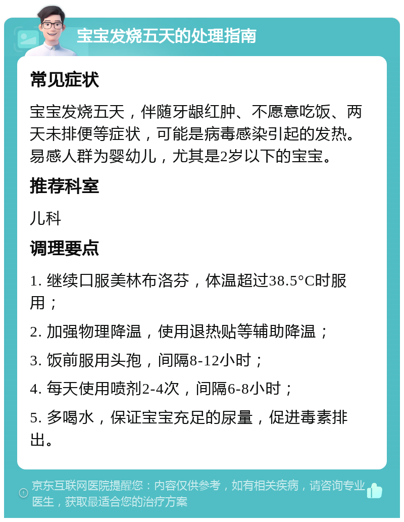 宝宝发烧五天的处理指南 常见症状 宝宝发烧五天，伴随牙龈红肿、不愿意吃饭、两天未排便等症状，可能是病毒感染引起的发热。易感人群为婴幼儿，尤其是2岁以下的宝宝。 推荐科室 儿科 调理要点 1. 继续口服美林布洛芬，体温超过38.5°C时服用； 2. 加强物理降温，使用退热贴等辅助降温； 3. 饭前服用头孢，间隔8-12小时； 4. 每天使用喷剂2-4次，间隔6-8小时； 5. 多喝水，保证宝宝充足的尿量，促进毒素排出。