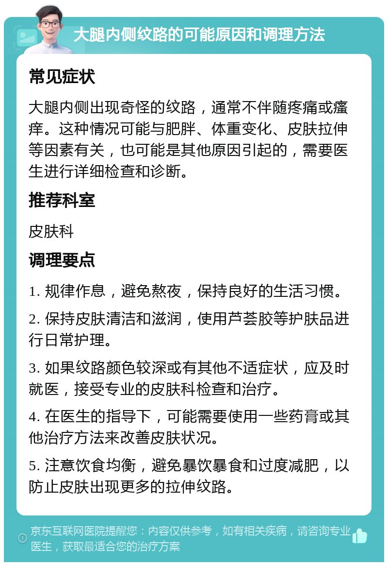 大腿内侧纹路的可能原因和调理方法 常见症状 大腿内侧出现奇怪的纹路，通常不伴随疼痛或瘙痒。这种情况可能与肥胖、体重变化、皮肤拉伸等因素有关，也可能是其他原因引起的，需要医生进行详细检查和诊断。 推荐科室 皮肤科 调理要点 1. 规律作息，避免熬夜，保持良好的生活习惯。 2. 保持皮肤清洁和滋润，使用芦荟胶等护肤品进行日常护理。 3. 如果纹路颜色较深或有其他不适症状，应及时就医，接受专业的皮肤科检查和治疗。 4. 在医生的指导下，可能需要使用一些药膏或其他治疗方法来改善皮肤状况。 5. 注意饮食均衡，避免暴饮暴食和过度减肥，以防止皮肤出现更多的拉伸纹路。