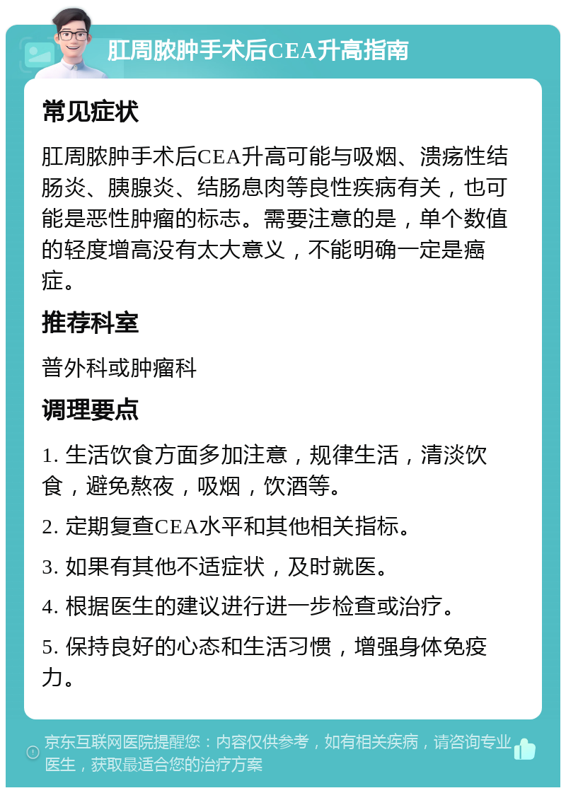 肛周脓肿手术后CEA升高指南 常见症状 肛周脓肿手术后CEA升高可能与吸烟、溃疡性结肠炎、胰腺炎、结肠息肉等良性疾病有关，也可能是恶性肿瘤的标志。需要注意的是，单个数值的轻度增高没有太大意义，不能明确一定是癌症。 推荐科室 普外科或肿瘤科 调理要点 1. 生活饮食方面多加注意，规律生活，清淡饮食，避免熬夜，吸烟，饮酒等。 2. 定期复查CEA水平和其他相关指标。 3. 如果有其他不适症状，及时就医。 4. 根据医生的建议进行进一步检查或治疗。 5. 保持良好的心态和生活习惯，增强身体免疫力。