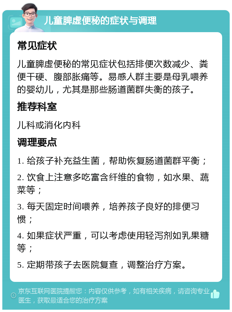 儿童脾虚便秘的症状与调理 常见症状 儿童脾虚便秘的常见症状包括排便次数减少、粪便干硬、腹部胀痛等。易感人群主要是母乳喂养的婴幼儿，尤其是那些肠道菌群失衡的孩子。 推荐科室 儿科或消化内科 调理要点 1. 给孩子补充益生菌，帮助恢复肠道菌群平衡； 2. 饮食上注意多吃富含纤维的食物，如水果、蔬菜等； 3. 每天固定时间喂养，培养孩子良好的排便习惯； 4. 如果症状严重，可以考虑使用轻泻剂如乳果糖等； 5. 定期带孩子去医院复查，调整治疗方案。