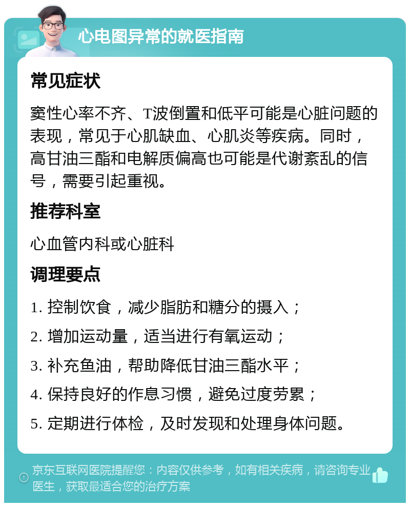 心电图异常的就医指南 常见症状 窦性心率不齐、T波倒置和低平可能是心脏问题的表现，常见于心肌缺血、心肌炎等疾病。同时，高甘油三酯和电解质偏高也可能是代谢紊乱的信号，需要引起重视。 推荐科室 心血管内科或心脏科 调理要点 1. 控制饮食，减少脂肪和糖分的摄入； 2. 增加运动量，适当进行有氧运动； 3. 补充鱼油，帮助降低甘油三酯水平； 4. 保持良好的作息习惯，避免过度劳累； 5. 定期进行体检，及时发现和处理身体问题。