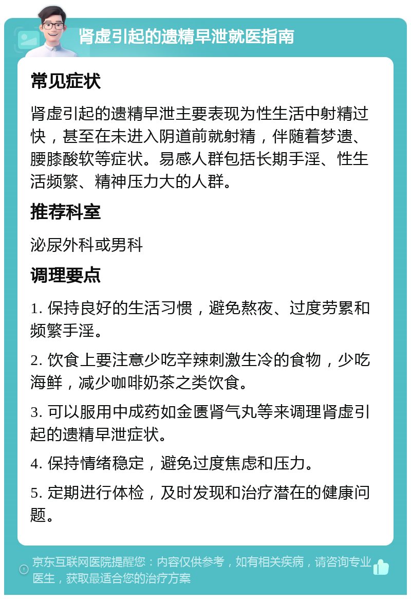 肾虚引起的遗精早泄就医指南 常见症状 肾虚引起的遗精早泄主要表现为性生活中射精过快，甚至在未进入阴道前就射精，伴随着梦遗、腰膝酸软等症状。易感人群包括长期手淫、性生活频繁、精神压力大的人群。 推荐科室 泌尿外科或男科 调理要点 1. 保持良好的生活习惯，避免熬夜、过度劳累和频繁手淫。 2. 饮食上要注意少吃辛辣刺激生冷的食物，少吃海鲜，减少咖啡奶茶之类饮食。 3. 可以服用中成药如金匮肾气丸等来调理肾虚引起的遗精早泄症状。 4. 保持情绪稳定，避免过度焦虑和压力。 5. 定期进行体检，及时发现和治疗潜在的健康问题。