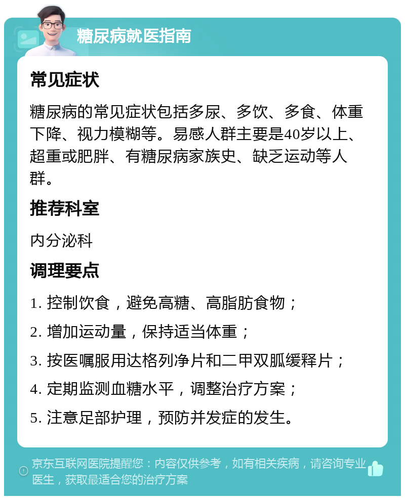 糖尿病就医指南 常见症状 糖尿病的常见症状包括多尿、多饮、多食、体重下降、视力模糊等。易感人群主要是40岁以上、超重或肥胖、有糖尿病家族史、缺乏运动等人群。 推荐科室 内分泌科 调理要点 1. 控制饮食，避免高糖、高脂肪食物； 2. 增加运动量，保持适当体重； 3. 按医嘱服用达格列净片和二甲双胍缓释片； 4. 定期监测血糖水平，调整治疗方案； 5. 注意足部护理，预防并发症的发生。