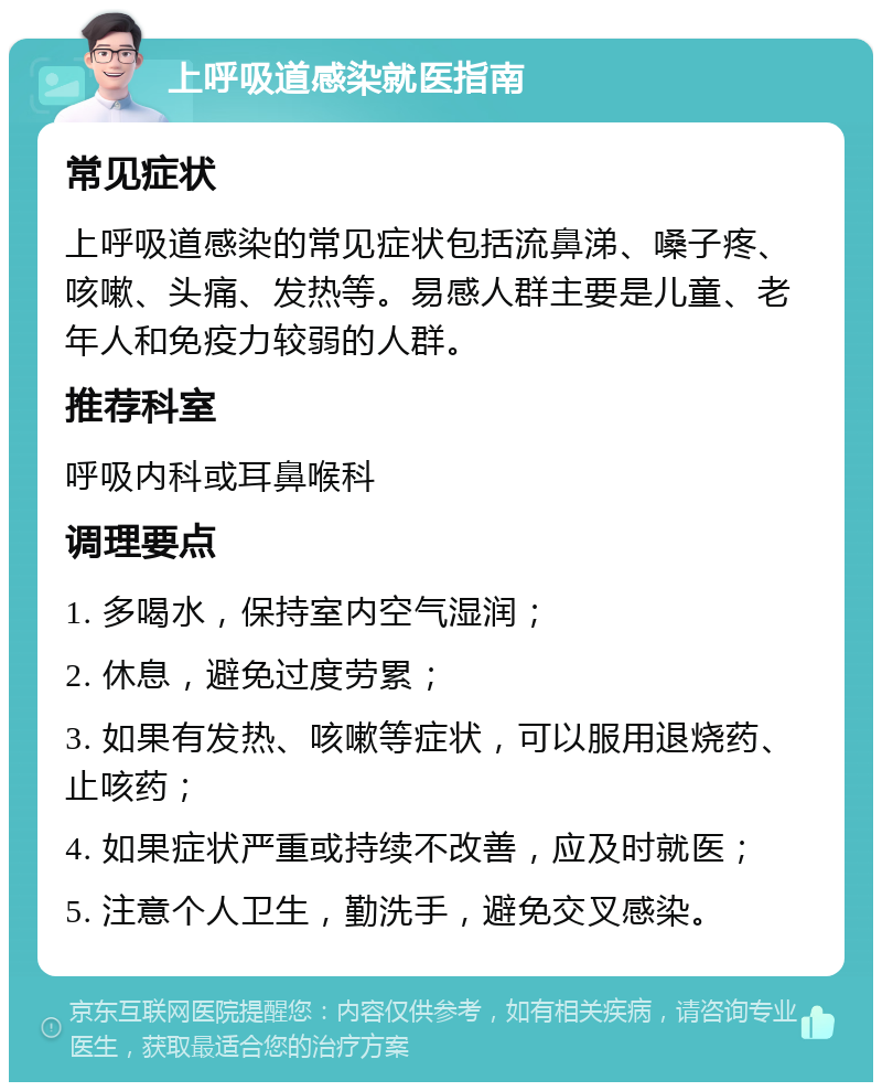 上呼吸道感染就医指南 常见症状 上呼吸道感染的常见症状包括流鼻涕、嗓子疼、咳嗽、头痛、发热等。易感人群主要是儿童、老年人和免疫力较弱的人群。 推荐科室 呼吸内科或耳鼻喉科 调理要点 1. 多喝水，保持室内空气湿润； 2. 休息，避免过度劳累； 3. 如果有发热、咳嗽等症状，可以服用退烧药、止咳药； 4. 如果症状严重或持续不改善，应及时就医； 5. 注意个人卫生，勤洗手，避免交叉感染。