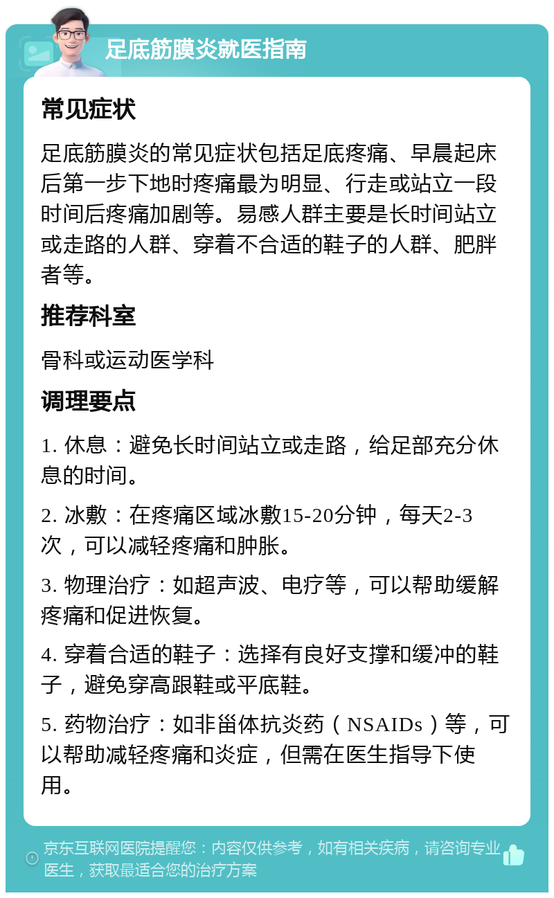 足底筋膜炎就医指南 常见症状 足底筋膜炎的常见症状包括足底疼痛、早晨起床后第一步下地时疼痛最为明显、行走或站立一段时间后疼痛加剧等。易感人群主要是长时间站立或走路的人群、穿着不合适的鞋子的人群、肥胖者等。 推荐科室 骨科或运动医学科 调理要点 1. 休息：避免长时间站立或走路，给足部充分休息的时间。 2. 冰敷：在疼痛区域冰敷15-20分钟，每天2-3次，可以减轻疼痛和肿胀。 3. 物理治疗：如超声波、电疗等，可以帮助缓解疼痛和促进恢复。 4. 穿着合适的鞋子：选择有良好支撑和缓冲的鞋子，避免穿高跟鞋或平底鞋。 5. 药物治疗：如非甾体抗炎药（NSAIDs）等，可以帮助减轻疼痛和炎症，但需在医生指导下使用。