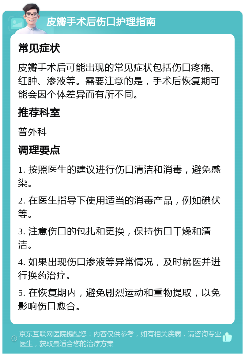 皮瓣手术后伤口护理指南 常见症状 皮瓣手术后可能出现的常见症状包括伤口疼痛、红肿、渗液等。需要注意的是，手术后恢复期可能会因个体差异而有所不同。 推荐科室 普外科 调理要点 1. 按照医生的建议进行伤口清洁和消毒，避免感染。 2. 在医生指导下使用适当的消毒产品，例如碘伏等。 3. 注意伤口的包扎和更换，保持伤口干燥和清洁。 4. 如果出现伤口渗液等异常情况，及时就医并进行换药治疗。 5. 在恢复期内，避免剧烈运动和重物提取，以免影响伤口愈合。