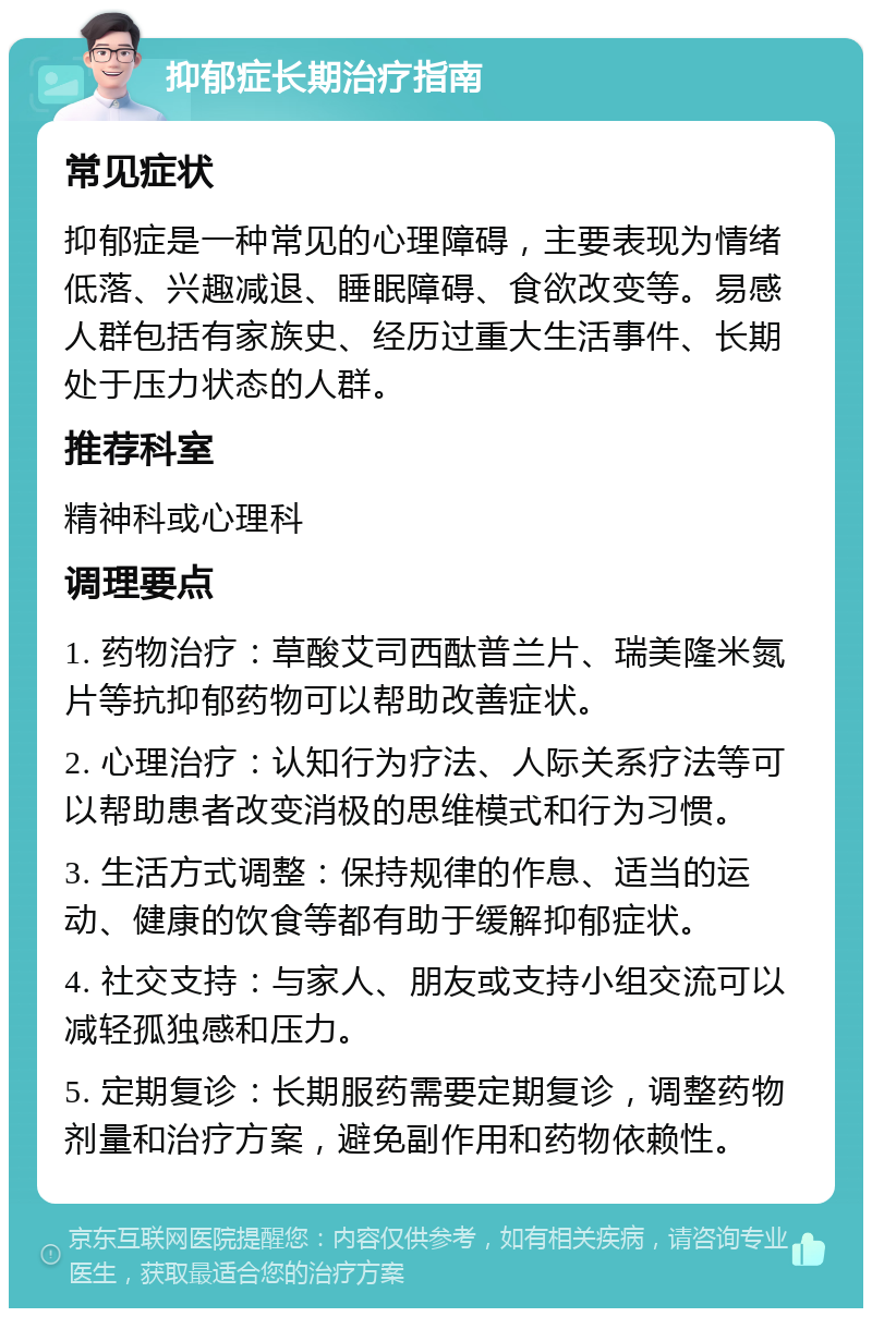 抑郁症长期治疗指南 常见症状 抑郁症是一种常见的心理障碍，主要表现为情绪低落、兴趣减退、睡眠障碍、食欲改变等。易感人群包括有家族史、经历过重大生活事件、长期处于压力状态的人群。 推荐科室 精神科或心理科 调理要点 1. 药物治疗：草酸艾司西酞普兰片、瑞美隆米氮片等抗抑郁药物可以帮助改善症状。 2. 心理治疗：认知行为疗法、人际关系疗法等可以帮助患者改变消极的思维模式和行为习惯。 3. 生活方式调整：保持规律的作息、适当的运动、健康的饮食等都有助于缓解抑郁症状。 4. 社交支持：与家人、朋友或支持小组交流可以减轻孤独感和压力。 5. 定期复诊：长期服药需要定期复诊，调整药物剂量和治疗方案，避免副作用和药物依赖性。