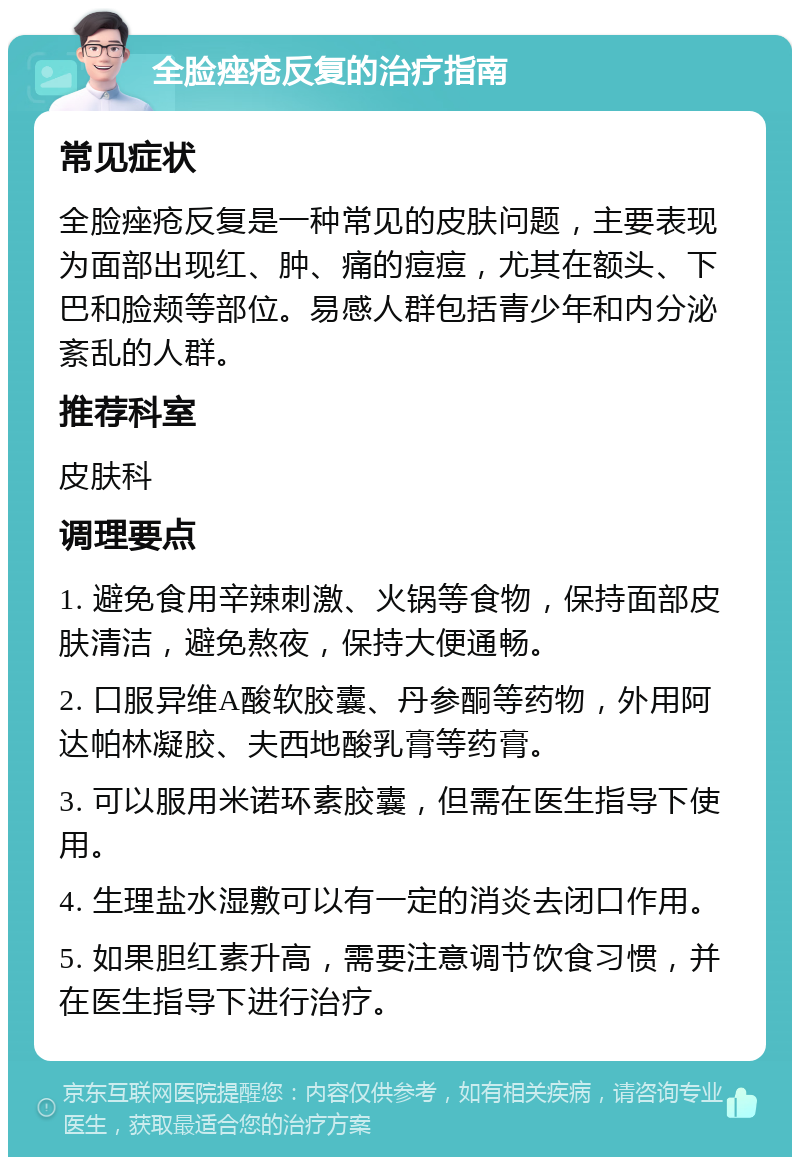 全脸痤疮反复的治疗指南 常见症状 全脸痤疮反复是一种常见的皮肤问题，主要表现为面部出现红、肿、痛的痘痘，尤其在额头、下巴和脸颊等部位。易感人群包括青少年和内分泌紊乱的人群。 推荐科室 皮肤科 调理要点 1. 避免食用辛辣刺激、火锅等食物，保持面部皮肤清洁，避免熬夜，保持大便通畅。 2. 口服异维A酸软胶囊、丹参酮等药物，外用阿达帕林凝胶、夫西地酸乳膏等药膏。 3. 可以服用米诺环素胶囊，但需在医生指导下使用。 4. 生理盐水湿敷可以有一定的消炎去闭口作用。 5. 如果胆红素升高，需要注意调节饮食习惯，并在医生指导下进行治疗。