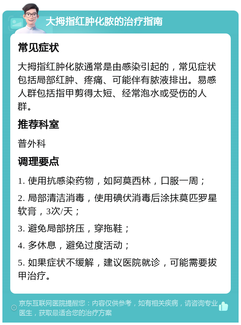 大拇指红肿化脓的治疗指南 常见症状 大拇指红肿化脓通常是由感染引起的，常见症状包括局部红肿、疼痛、可能伴有脓液排出。易感人群包括指甲剪得太短、经常泡水或受伤的人群。 推荐科室 普外科 调理要点 1. 使用抗感染药物，如阿莫西林，口服一周； 2. 局部清洁消毒，使用碘伏消毒后涂抹莫匹罗星软膏，3次/天； 3. 避免局部挤压，穿拖鞋； 4. 多休息，避免过度活动； 5. 如果症状不缓解，建议医院就诊，可能需要拔甲治疗。