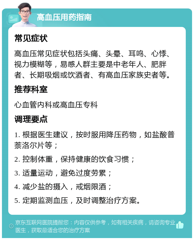 高血压用药指南 常见症状 高血压常见症状包括头痛、头晕、耳鸣、心悸、视力模糊等，易感人群主要是中老年人、肥胖者、长期吸烟或饮酒者、有高血压家族史者等。 推荐科室 心血管内科或高血压专科 调理要点 1. 根据医生建议，按时服用降压药物，如盐酸普萘洛尔片等； 2. 控制体重，保持健康的饮食习惯； 3. 适量运动，避免过度劳累； 4. 减少盐的摄入，戒烟限酒； 5. 定期监测血压，及时调整治疗方案。