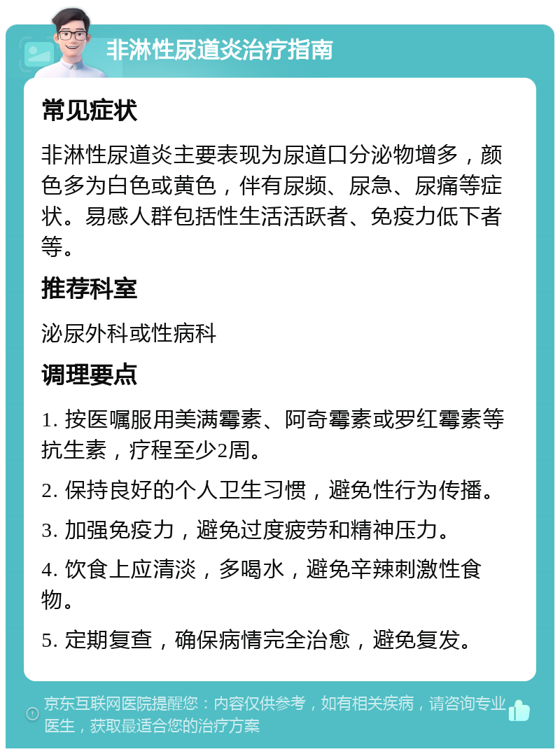 非淋性尿道炎治疗指南 常见症状 非淋性尿道炎主要表现为尿道口分泌物增多，颜色多为白色或黄色，伴有尿频、尿急、尿痛等症状。易感人群包括性生活活跃者、免疫力低下者等。 推荐科室 泌尿外科或性病科 调理要点 1. 按医嘱服用美满霉素、阿奇霉素或罗红霉素等抗生素，疗程至少2周。 2. 保持良好的个人卫生习惯，避免性行为传播。 3. 加强免疫力，避免过度疲劳和精神压力。 4. 饮食上应清淡，多喝水，避免辛辣刺激性食物。 5. 定期复查，确保病情完全治愈，避免复发。