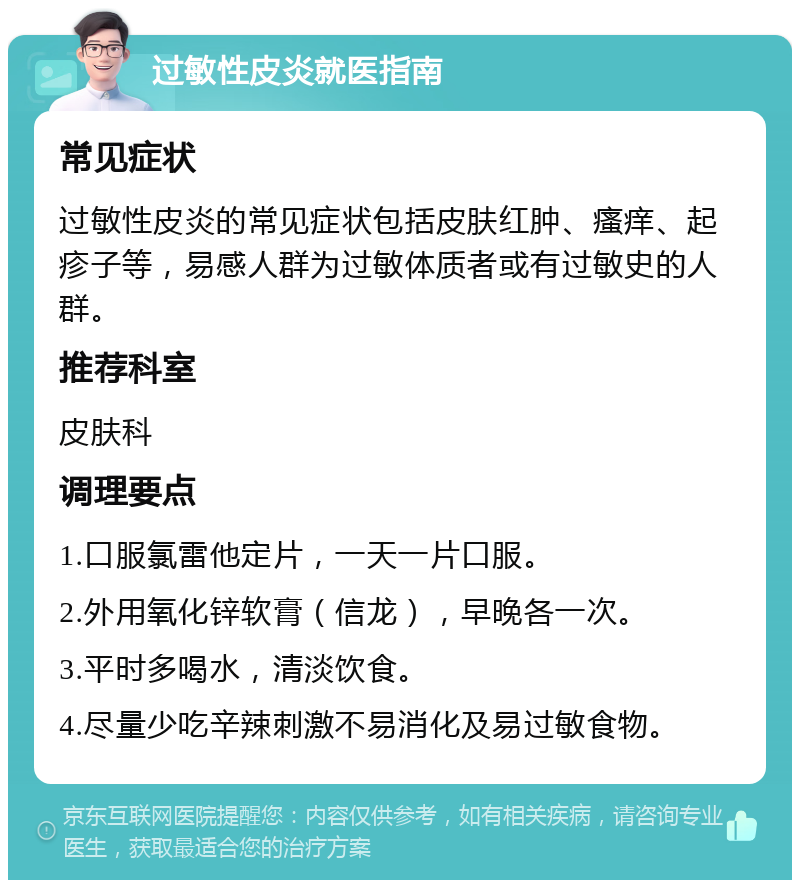 过敏性皮炎就医指南 常见症状 过敏性皮炎的常见症状包括皮肤红肿、瘙痒、起疹子等，易感人群为过敏体质者或有过敏史的人群。 推荐科室 皮肤科 调理要点 1.口服氯雷他定片，一天一片口服。 2.外用氧化锌软膏（信龙），早晚各一次。 3.平时多喝水，清淡饮食。 4.尽量少吃辛辣刺激不易消化及易过敏食物。