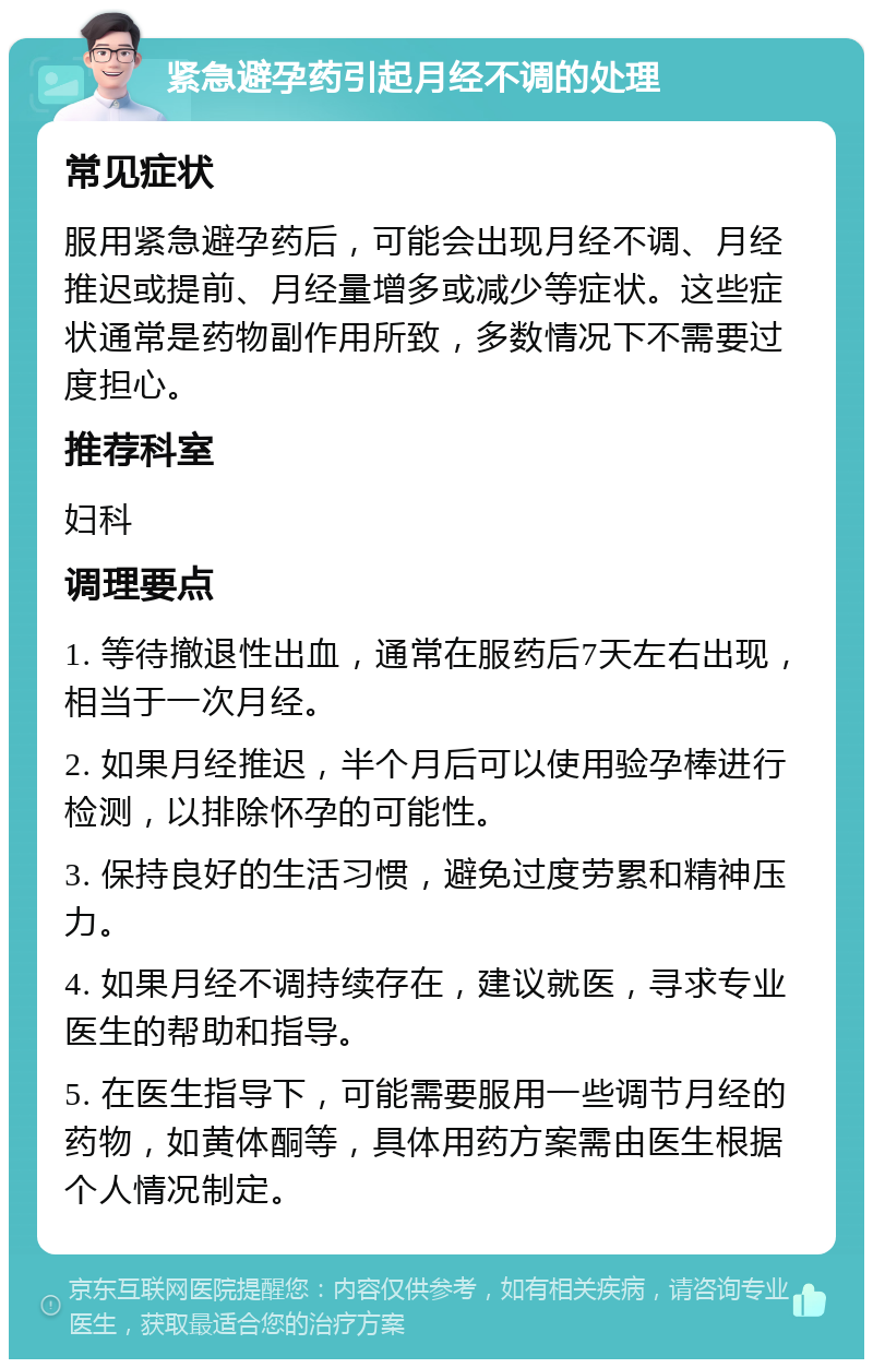 紧急避孕药引起月经不调的处理 常见症状 服用紧急避孕药后，可能会出现月经不调、月经推迟或提前、月经量增多或减少等症状。这些症状通常是药物副作用所致，多数情况下不需要过度担心。 推荐科室 妇科 调理要点 1. 等待撤退性出血，通常在服药后7天左右出现，相当于一次月经。 2. 如果月经推迟，半个月后可以使用验孕棒进行检测，以排除怀孕的可能性。 3. 保持良好的生活习惯，避免过度劳累和精神压力。 4. 如果月经不调持续存在，建议就医，寻求专业医生的帮助和指导。 5. 在医生指导下，可能需要服用一些调节月经的药物，如黄体酮等，具体用药方案需由医生根据个人情况制定。