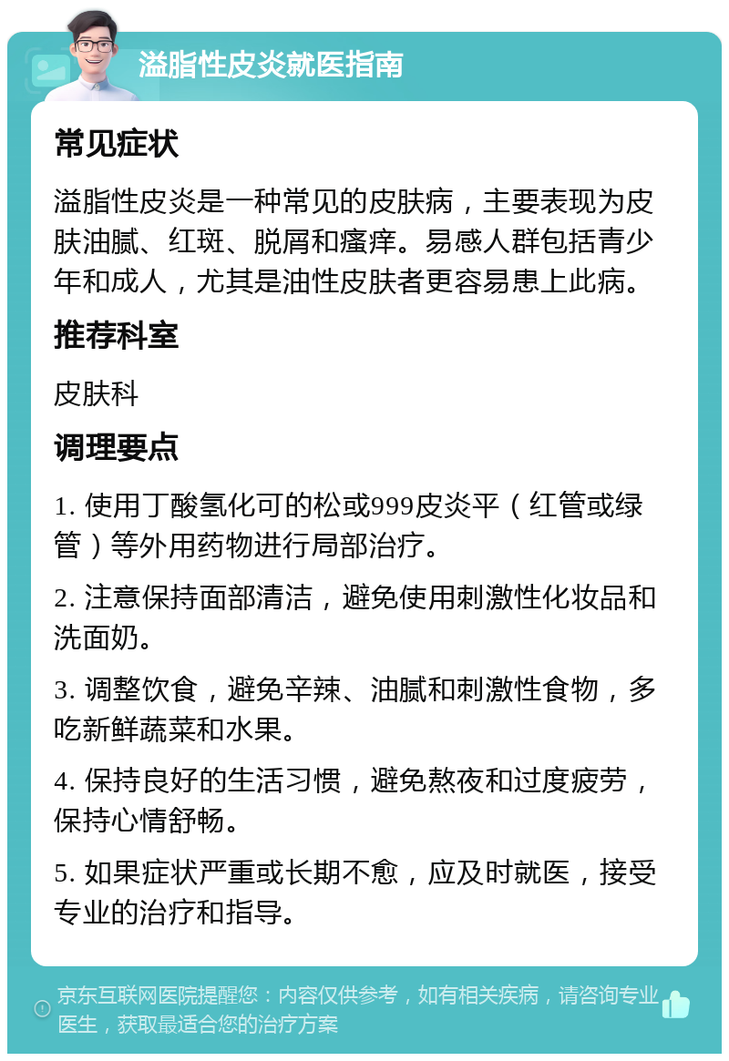 溢脂性皮炎就医指南 常见症状 溢脂性皮炎是一种常见的皮肤病，主要表现为皮肤油腻、红斑、脱屑和瘙痒。易感人群包括青少年和成人，尤其是油性皮肤者更容易患上此病。 推荐科室 皮肤科 调理要点 1. 使用丁酸氢化可的松或999皮炎平（红管或绿管）等外用药物进行局部治疗。 2. 注意保持面部清洁，避免使用刺激性化妆品和洗面奶。 3. 调整饮食，避免辛辣、油腻和刺激性食物，多吃新鲜蔬菜和水果。 4. 保持良好的生活习惯，避免熬夜和过度疲劳，保持心情舒畅。 5. 如果症状严重或长期不愈，应及时就医，接受专业的治疗和指导。