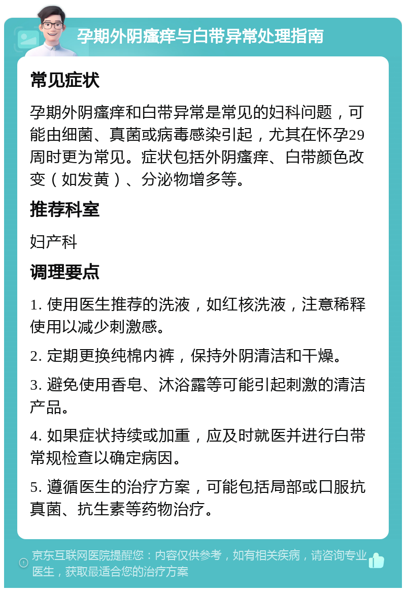 孕期外阴瘙痒与白带异常处理指南 常见症状 孕期外阴瘙痒和白带异常是常见的妇科问题，可能由细菌、真菌或病毒感染引起，尤其在怀孕29周时更为常见。症状包括外阴瘙痒、白带颜色改变（如发黄）、分泌物增多等。 推荐科室 妇产科 调理要点 1. 使用医生推荐的洗液，如红核洗液，注意稀释使用以减少刺激感。 2. 定期更换纯棉内裤，保持外阴清洁和干燥。 3. 避免使用香皂、沐浴露等可能引起刺激的清洁产品。 4. 如果症状持续或加重，应及时就医并进行白带常规检查以确定病因。 5. 遵循医生的治疗方案，可能包括局部或口服抗真菌、抗生素等药物治疗。