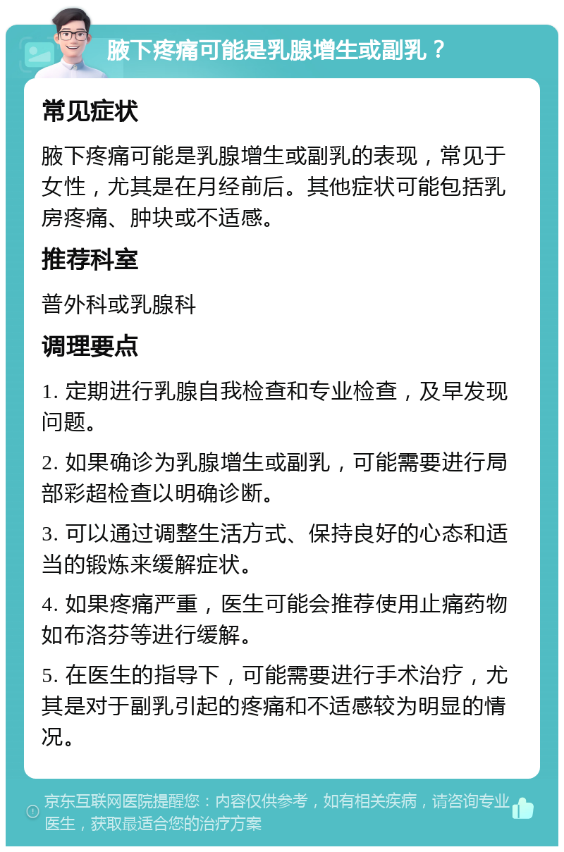 腋下疼痛可能是乳腺增生或副乳？ 常见症状 腋下疼痛可能是乳腺增生或副乳的表现，常见于女性，尤其是在月经前后。其他症状可能包括乳房疼痛、肿块或不适感。 推荐科室 普外科或乳腺科 调理要点 1. 定期进行乳腺自我检查和专业检查，及早发现问题。 2. 如果确诊为乳腺增生或副乳，可能需要进行局部彩超检查以明确诊断。 3. 可以通过调整生活方式、保持良好的心态和适当的锻炼来缓解症状。 4. 如果疼痛严重，医生可能会推荐使用止痛药物如布洛芬等进行缓解。 5. 在医生的指导下，可能需要进行手术治疗，尤其是对于副乳引起的疼痛和不适感较为明显的情况。