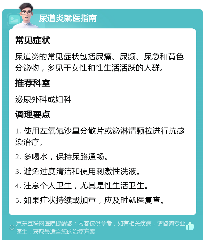 尿道炎就医指南 常见症状 尿道炎的常见症状包括尿痛、尿频、尿急和黄色分泌物，多见于女性和性生活活跃的人群。 推荐科室 泌尿外科或妇科 调理要点 1. 使用左氧氟沙星分散片或泌淋清颗粒进行抗感染治疗。 2. 多喝水，保持尿路通畅。 3. 避免过度清洁和使用刺激性洗液。 4. 注意个人卫生，尤其是性生活卫生。 5. 如果症状持续或加重，应及时就医复查。