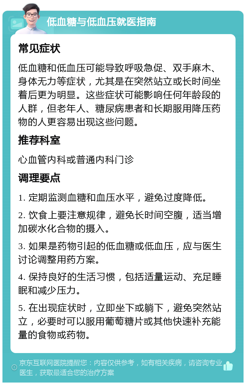 低血糖与低血压就医指南 常见症状 低血糖和低血压可能导致呼吸急促、双手麻木、身体无力等症状，尤其是在突然站立或长时间坐着后更为明显。这些症状可能影响任何年龄段的人群，但老年人、糖尿病患者和长期服用降压药物的人更容易出现这些问题。 推荐科室 心血管内科或普通内科门诊 调理要点 1. 定期监测血糖和血压水平，避免过度降低。 2. 饮食上要注意规律，避免长时间空腹，适当增加碳水化合物的摄入。 3. 如果是药物引起的低血糖或低血压，应与医生讨论调整用药方案。 4. 保持良好的生活习惯，包括适量运动、充足睡眠和减少压力。 5. 在出现症状时，立即坐下或躺下，避免突然站立，必要时可以服用葡萄糖片或其他快速补充能量的食物或药物。