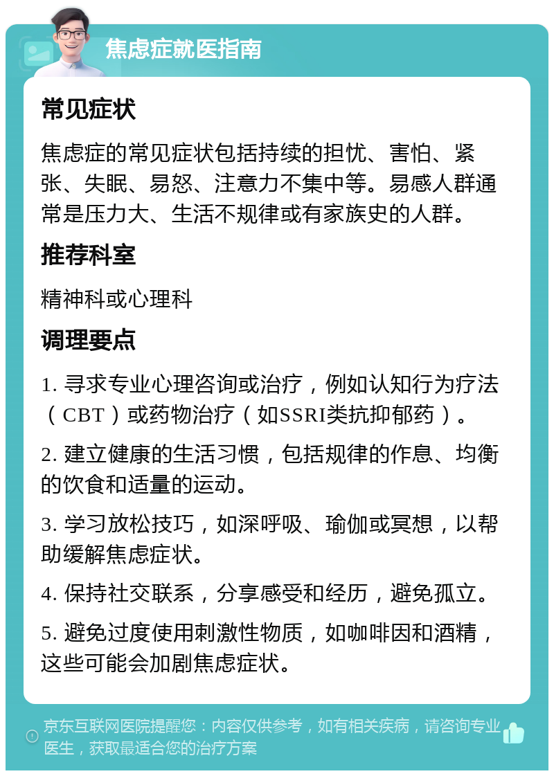 焦虑症就医指南 常见症状 焦虑症的常见症状包括持续的担忧、害怕、紧张、失眠、易怒、注意力不集中等。易感人群通常是压力大、生活不规律或有家族史的人群。 推荐科室 精神科或心理科 调理要点 1. 寻求专业心理咨询或治疗，例如认知行为疗法（CBT）或药物治疗（如SSRI类抗抑郁药）。 2. 建立健康的生活习惯，包括规律的作息、均衡的饮食和适量的运动。 3. 学习放松技巧，如深呼吸、瑜伽或冥想，以帮助缓解焦虑症状。 4. 保持社交联系，分享感受和经历，避免孤立。 5. 避免过度使用刺激性物质，如咖啡因和酒精，这些可能会加剧焦虑症状。