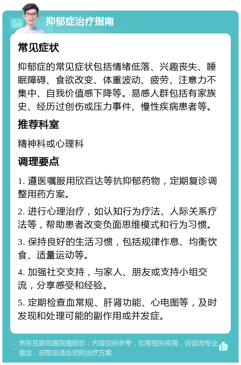 抑郁症治疗指南 常见症状 抑郁症的常见症状包括情绪低落、兴趣丧失、睡眠障碍、食欲改变、体重波动、疲劳、注意力不集中、自我价值感下降等。易感人群包括有家族史、经历过创伤或压力事件、慢性疾病患者等。 推荐科室 精神科或心理科 调理要点 1. 遵医嘱服用欣百达等抗抑郁药物，定期复诊调整用药方案。 2. 进行心理治疗，如认知行为疗法、人际关系疗法等，帮助患者改变负面思维模式和行为习惯。 3. 保持良好的生活习惯，包括规律作息、均衡饮食、适量运动等。 4. 加强社交支持，与家人、朋友或支持小组交流，分享感受和经验。 5. 定期检查血常规、肝肾功能、心电图等，及时发现和处理可能的副作用或并发症。