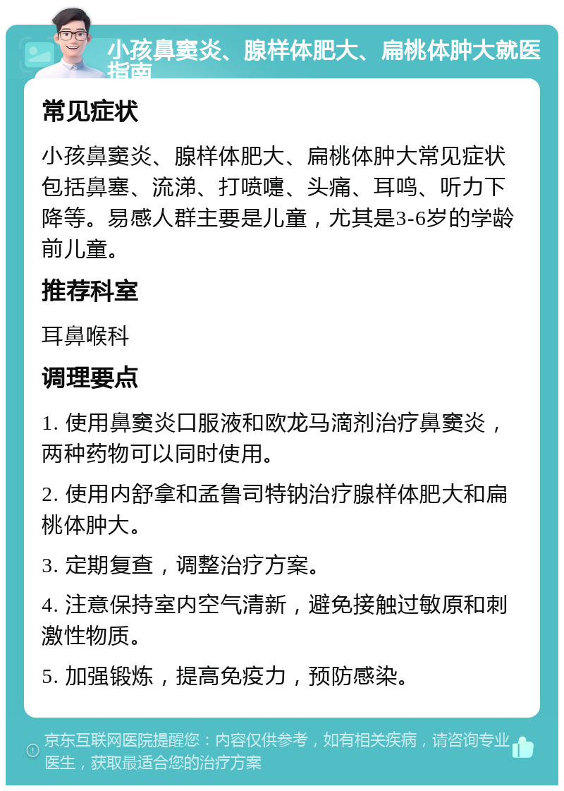 小孩鼻窦炎、腺样体肥大、扁桃体肿大就医指南 常见症状 小孩鼻窦炎、腺样体肥大、扁桃体肿大常见症状包括鼻塞、流涕、打喷嚏、头痛、耳鸣、听力下降等。易感人群主要是儿童，尤其是3-6岁的学龄前儿童。 推荐科室 耳鼻喉科 调理要点 1. 使用鼻窦炎口服液和欧龙马滴剂治疗鼻窦炎，两种药物可以同时使用。 2. 使用内舒拿和孟鲁司特钠治疗腺样体肥大和扁桃体肿大。 3. 定期复查，调整治疗方案。 4. 注意保持室内空气清新，避免接触过敏原和刺激性物质。 5. 加强锻炼，提高免疫力，预防感染。