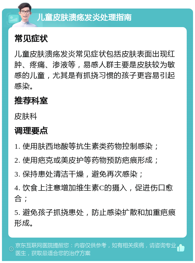 儿童皮肤溃疡发炎处理指南 常见症状 儿童皮肤溃疡发炎常见症状包括皮肤表面出现红肿、疼痛、渗液等，易感人群主要是皮肤较为敏感的儿童，尤其是有抓挠习惯的孩子更容易引起感染。 推荐科室 皮肤科 调理要点 1. 使用肤西地酸等抗生素类药物控制感染； 2. 使用疤克或美皮护等药物预防疤痕形成； 3. 保持患处清洁干燥，避免再次感染； 4. 饮食上注意增加维生素C的摄入，促进伤口愈合； 5. 避免孩子抓挠患处，防止感染扩散和加重疤痕形成。