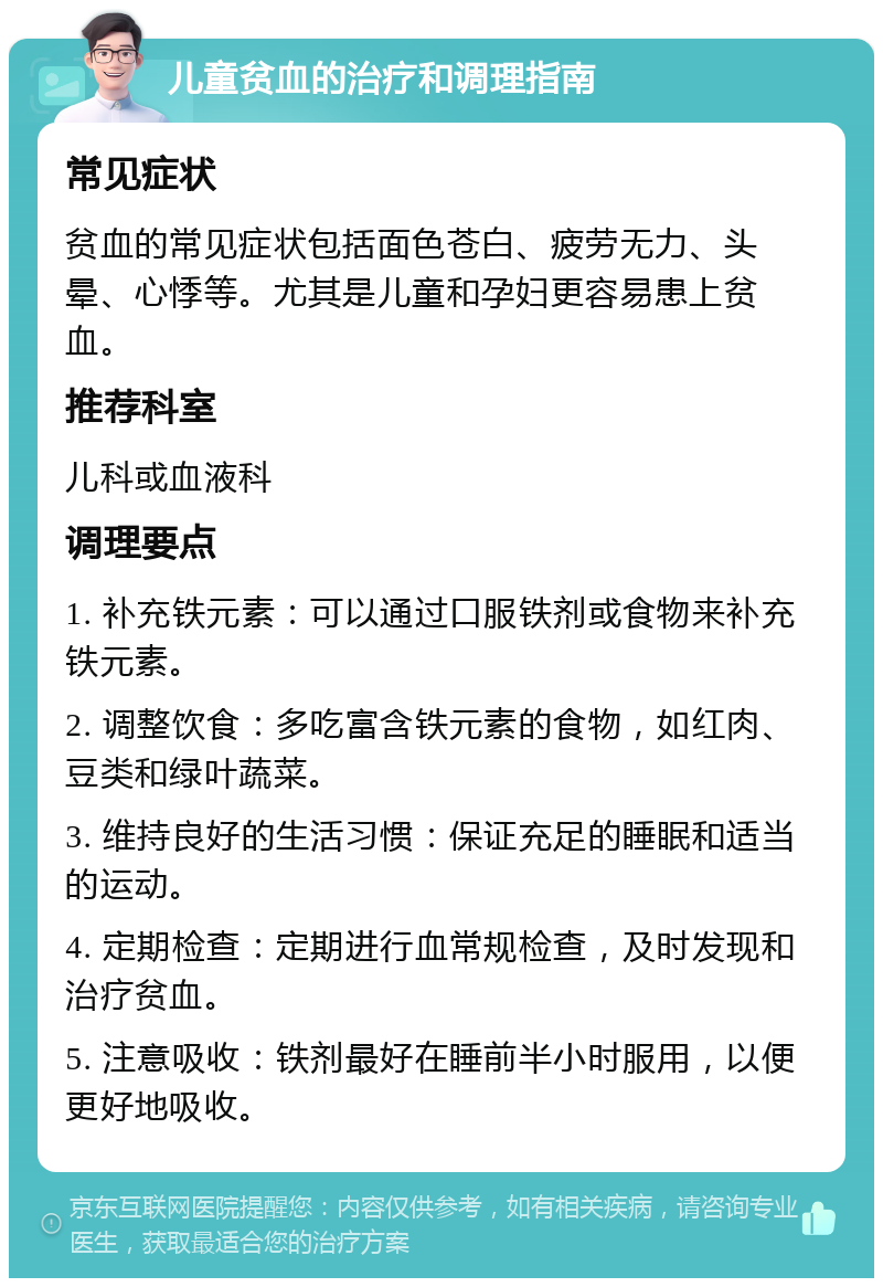 儿童贫血的治疗和调理指南 常见症状 贫血的常见症状包括面色苍白、疲劳无力、头晕、心悸等。尤其是儿童和孕妇更容易患上贫血。 推荐科室 儿科或血液科 调理要点 1. 补充铁元素：可以通过口服铁剂或食物来补充铁元素。 2. 调整饮食：多吃富含铁元素的食物，如红肉、豆类和绿叶蔬菜。 3. 维持良好的生活习惯：保证充足的睡眠和适当的运动。 4. 定期检查：定期进行血常规检查，及时发现和治疗贫血。 5. 注意吸收：铁剂最好在睡前半小时服用，以便更好地吸收。