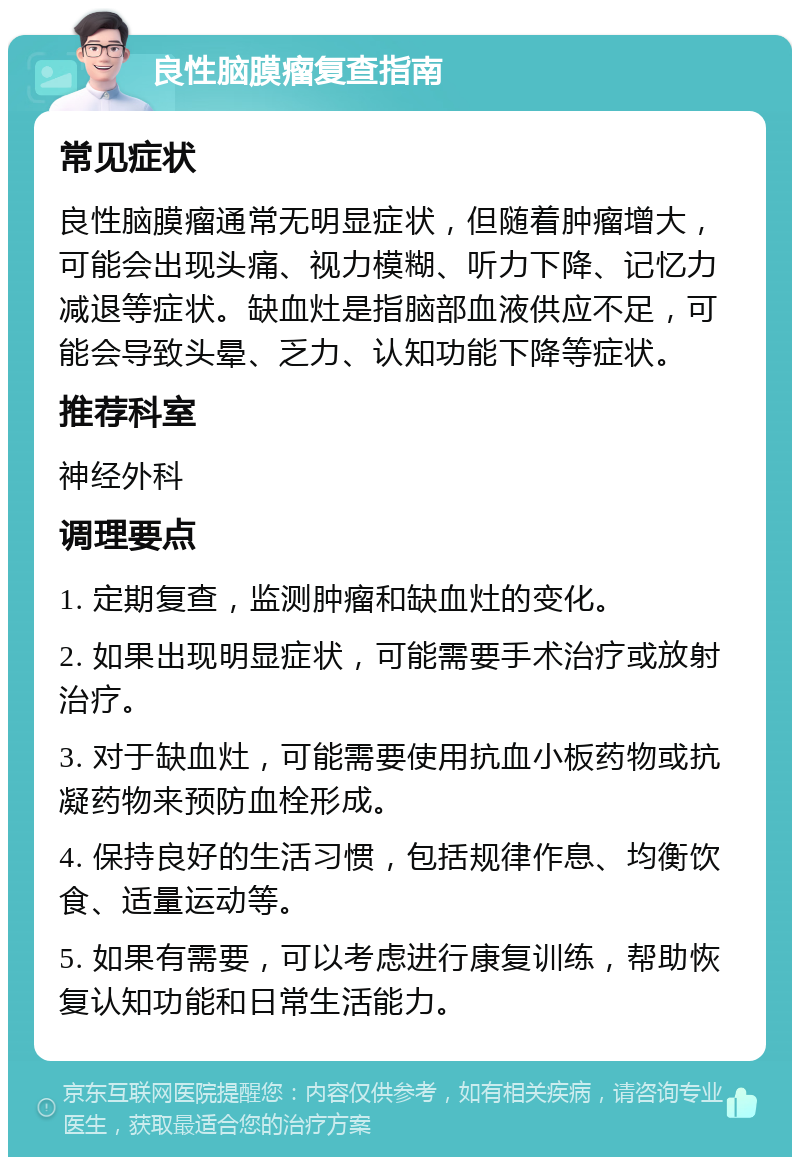 良性脑膜瘤复查指南 常见症状 良性脑膜瘤通常无明显症状，但随着肿瘤增大，可能会出现头痛、视力模糊、听力下降、记忆力减退等症状。缺血灶是指脑部血液供应不足，可能会导致头晕、乏力、认知功能下降等症状。 推荐科室 神经外科 调理要点 1. 定期复查，监测肿瘤和缺血灶的变化。 2. 如果出现明显症状，可能需要手术治疗或放射治疗。 3. 对于缺血灶，可能需要使用抗血小板药物或抗凝药物来预防血栓形成。 4. 保持良好的生活习惯，包括规律作息、均衡饮食、适量运动等。 5. 如果有需要，可以考虑进行康复训练，帮助恢复认知功能和日常生活能力。