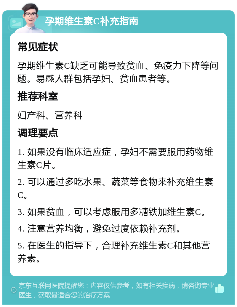 孕期维生素C补充指南 常见症状 孕期维生素C缺乏可能导致贫血、免疫力下降等问题。易感人群包括孕妇、贫血患者等。 推荐科室 妇产科、营养科 调理要点 1. 如果没有临床适应症，孕妇不需要服用药物维生素C片。 2. 可以通过多吃水果、蔬菜等食物来补充维生素C。 3. 如果贫血，可以考虑服用多糖铁加维生素C。 4. 注意营养均衡，避免过度依赖补充剂。 5. 在医生的指导下，合理补充维生素C和其他营养素。