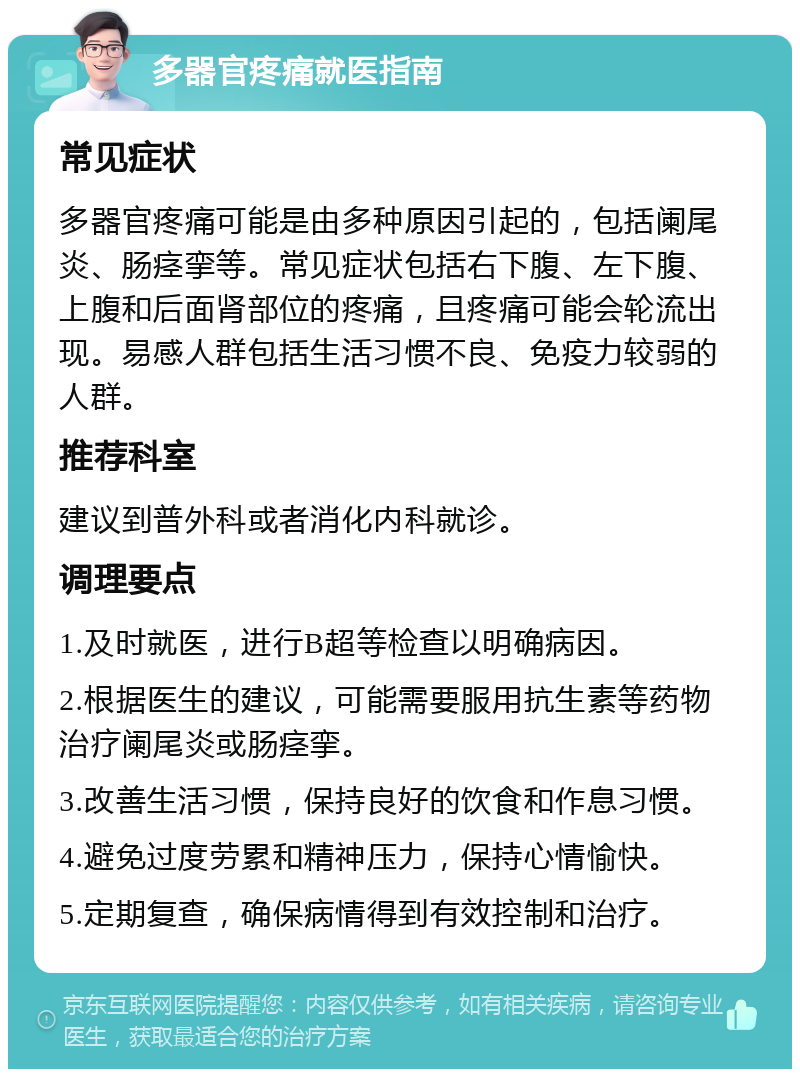 多器官疼痛就医指南 常见症状 多器官疼痛可能是由多种原因引起的，包括阑尾炎、肠痉挛等。常见症状包括右下腹、左下腹、上腹和后面肾部位的疼痛，且疼痛可能会轮流出现。易感人群包括生活习惯不良、免疫力较弱的人群。 推荐科室 建议到普外科或者消化内科就诊。 调理要点 1.及时就医，进行B超等检查以明确病因。 2.根据医生的建议，可能需要服用抗生素等药物治疗阑尾炎或肠痉挛。 3.改善生活习惯，保持良好的饮食和作息习惯。 4.避免过度劳累和精神压力，保持心情愉快。 5.定期复查，确保病情得到有效控制和治疗。