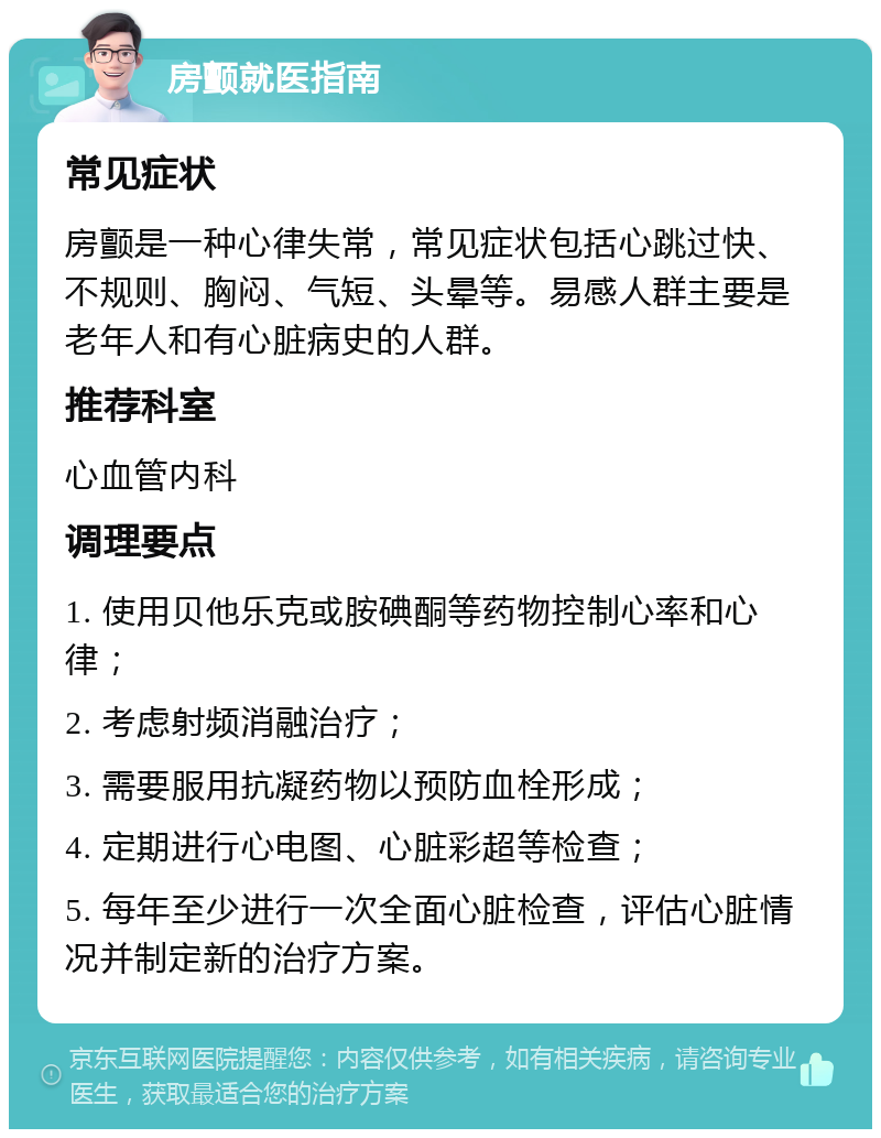 房颤就医指南 常见症状 房颤是一种心律失常，常见症状包括心跳过快、不规则、胸闷、气短、头晕等。易感人群主要是老年人和有心脏病史的人群。 推荐科室 心血管内科 调理要点 1. 使用贝他乐克或胺碘酮等药物控制心率和心律； 2. 考虑射频消融治疗； 3. 需要服用抗凝药物以预防血栓形成； 4. 定期进行心电图、心脏彩超等检查； 5. 每年至少进行一次全面心脏检查，评估心脏情况并制定新的治疗方案。