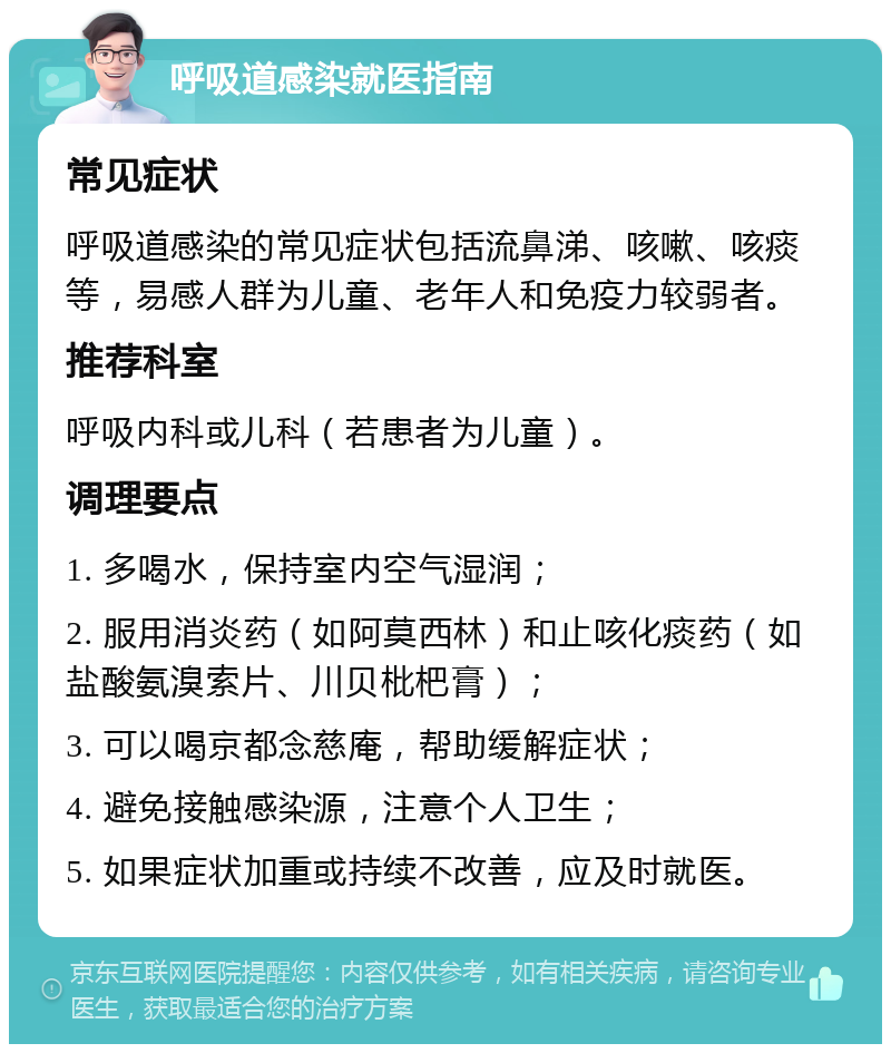 呼吸道感染就医指南 常见症状 呼吸道感染的常见症状包括流鼻涕、咳嗽、咳痰等，易感人群为儿童、老年人和免疫力较弱者。 推荐科室 呼吸内科或儿科（若患者为儿童）。 调理要点 1. 多喝水，保持室内空气湿润； 2. 服用消炎药（如阿莫西林）和止咳化痰药（如盐酸氨溴索片、川贝枇杷膏）； 3. 可以喝京都念慈庵，帮助缓解症状； 4. 避免接触感染源，注意个人卫生； 5. 如果症状加重或持续不改善，应及时就医。