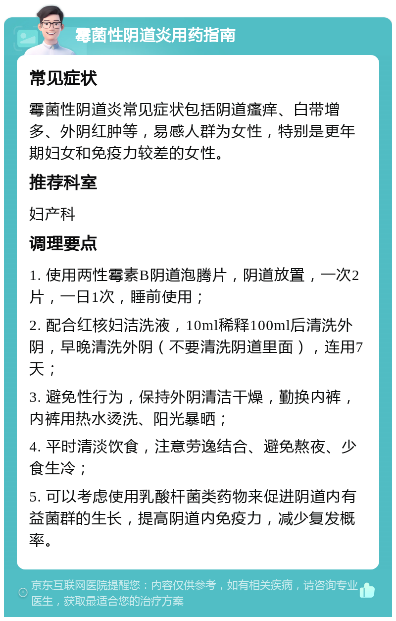 霉菌性阴道炎用药指南 常见症状 霉菌性阴道炎常见症状包括阴道瘙痒、白带增多、外阴红肿等，易感人群为女性，特别是更年期妇女和免疫力较差的女性。 推荐科室 妇产科 调理要点 1. 使用两性霉素B阴道泡腾片，阴道放置，一次2片，一日1次，睡前使用； 2. 配合红核妇洁洗液，10ml稀释100ml后清洗外阴，早晚清洗外阴（不要清洗阴道里面），连用7天； 3. 避免性行为，保持外阴清洁干燥，勤换内裤，内裤用热水烫洗、阳光暴晒； 4. 平时清淡饮食，注意劳逸结合、避免熬夜、少食生冷； 5. 可以考虑使用乳酸杆菌类药物来促进阴道内有益菌群的生长，提高阴道内免疫力，减少复发概率。