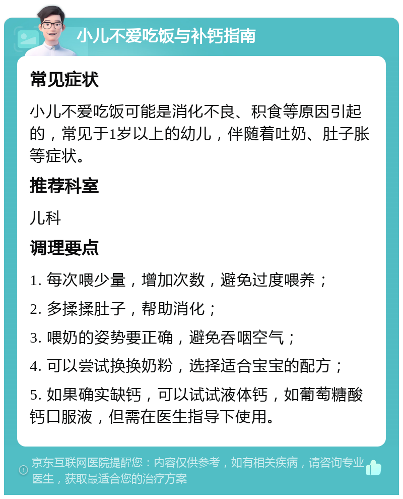 小儿不爱吃饭与补钙指南 常见症状 小儿不爱吃饭可能是消化不良、积食等原因引起的，常见于1岁以上的幼儿，伴随着吐奶、肚子胀等症状。 推荐科室 儿科 调理要点 1. 每次喂少量，增加次数，避免过度喂养； 2. 多揉揉肚子，帮助消化； 3. 喂奶的姿势要正确，避免吞咽空气； 4. 可以尝试换换奶粉，选择适合宝宝的配方； 5. 如果确实缺钙，可以试试液体钙，如葡萄糖酸钙口服液，但需在医生指导下使用。