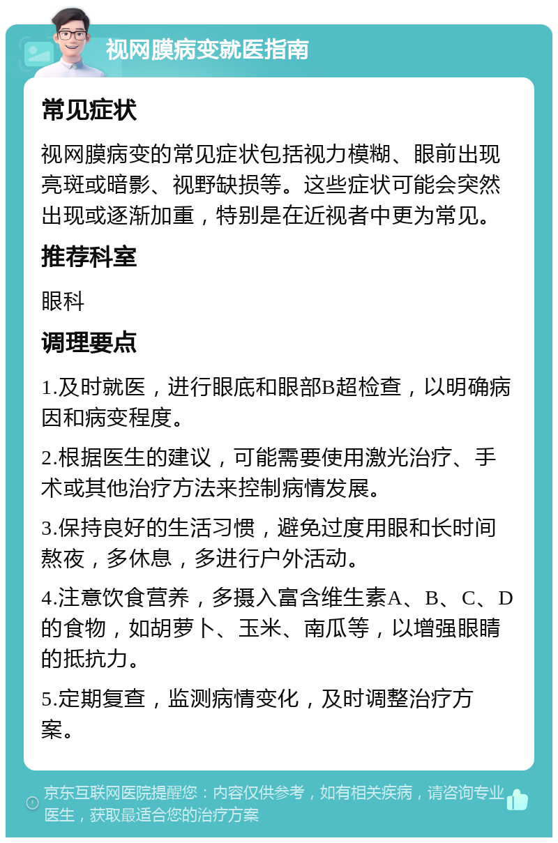 视网膜病变就医指南 常见症状 视网膜病变的常见症状包括视力模糊、眼前出现亮斑或暗影、视野缺损等。这些症状可能会突然出现或逐渐加重，特别是在近视者中更为常见。 推荐科室 眼科 调理要点 1.及时就医，进行眼底和眼部B超检查，以明确病因和病变程度。 2.根据医生的建议，可能需要使用激光治疗、手术或其他治疗方法来控制病情发展。 3.保持良好的生活习惯，避免过度用眼和长时间熬夜，多休息，多进行户外活动。 4.注意饮食营养，多摄入富含维生素A、B、C、D的食物，如胡萝卜、玉米、南瓜等，以增强眼睛的抵抗力。 5.定期复查，监测病情变化，及时调整治疗方案。