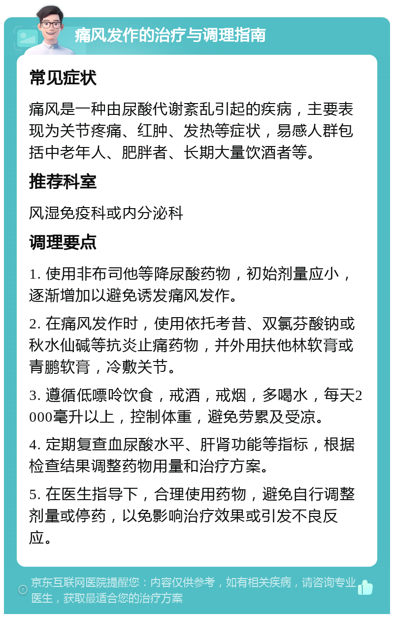 痛风发作的治疗与调理指南 常见症状 痛风是一种由尿酸代谢紊乱引起的疾病，主要表现为关节疼痛、红肿、发热等症状，易感人群包括中老年人、肥胖者、长期大量饮酒者等。 推荐科室 风湿免疫科或内分泌科 调理要点 1. 使用非布司他等降尿酸药物，初始剂量应小，逐渐增加以避免诱发痛风发作。 2. 在痛风发作时，使用依托考昔、双氯芬酸钠或秋水仙碱等抗炎止痛药物，并外用扶他林软膏或青鹏软膏，冷敷关节。 3. 遵循低嘌呤饮食，戒酒，戒烟，多喝水，每天2000毫升以上，控制体重，避免劳累及受凉。 4. 定期复查血尿酸水平、肝肾功能等指标，根据检查结果调整药物用量和治疗方案。 5. 在医生指导下，合理使用药物，避免自行调整剂量或停药，以免影响治疗效果或引发不良反应。