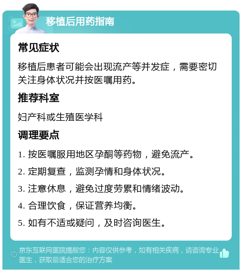 移植后用药指南 常见症状 移植后患者可能会出现流产等并发症，需要密切关注身体状况并按医嘱用药。 推荐科室 妇产科或生殖医学科 调理要点 1. 按医嘱服用地区孕酮等药物，避免流产。 2. 定期复查，监测孕情和身体状况。 3. 注意休息，避免过度劳累和情绪波动。 4. 合理饮食，保证营养均衡。 5. 如有不适或疑问，及时咨询医生。