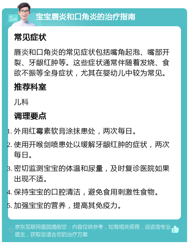 宝宝唇炎和口角炎的治疗指南 常见症状 唇炎和口角炎的常见症状包括嘴角起泡、嘴部开裂、牙龈红肿等。这些症状通常伴随着发烧、食欲不振等全身症状，尤其在婴幼儿中较为常见。 推荐科室 儿科 调理要点 外用红霉素软膏涂抹患处，两次每日。 使用开喉剑喷患处以缓解牙龈红肿的症状，两次每日。 密切监测宝宝的体温和尿量，及时复诊医院如果出现不适。 保持宝宝的口腔清洁，避免食用刺激性食物。 加强宝宝的营养，提高其免疫力。