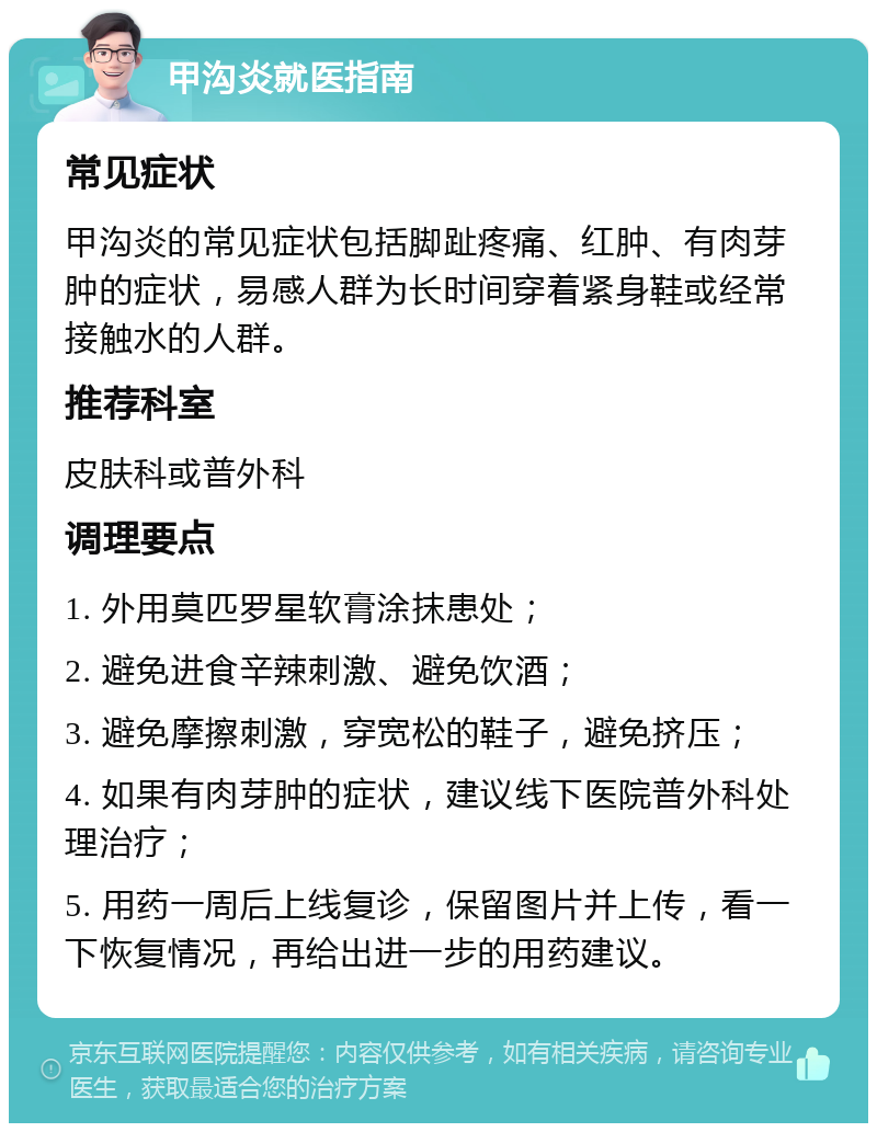 甲沟炎就医指南 常见症状 甲沟炎的常见症状包括脚趾疼痛、红肿、有肉芽肿的症状，易感人群为长时间穿着紧身鞋或经常接触水的人群。 推荐科室 皮肤科或普外科 调理要点 1. 外用莫匹罗星软膏涂抹患处； 2. 避免进食辛辣刺激、避免饮酒； 3. 避免摩擦刺激，穿宽松的鞋子，避免挤压； 4. 如果有肉芽肿的症状，建议线下医院普外科处理治疗； 5. 用药一周后上线复诊，保留图片并上传，看一下恢复情况，再给出进一步的用药建议。