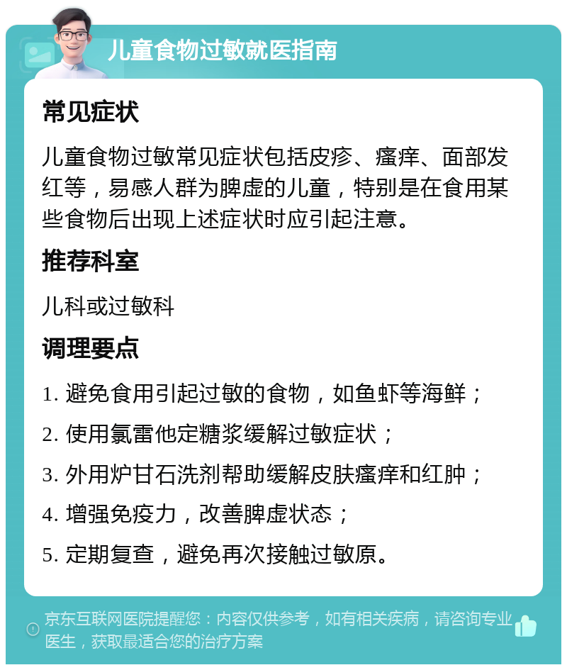 儿童食物过敏就医指南 常见症状 儿童食物过敏常见症状包括皮疹、瘙痒、面部发红等，易感人群为脾虚的儿童，特别是在食用某些食物后出现上述症状时应引起注意。 推荐科室 儿科或过敏科 调理要点 1. 避免食用引起过敏的食物，如鱼虾等海鲜； 2. 使用氯雷他定糖浆缓解过敏症状； 3. 外用炉甘石洗剂帮助缓解皮肤瘙痒和红肿； 4. 增强免疫力，改善脾虚状态； 5. 定期复查，避免再次接触过敏原。