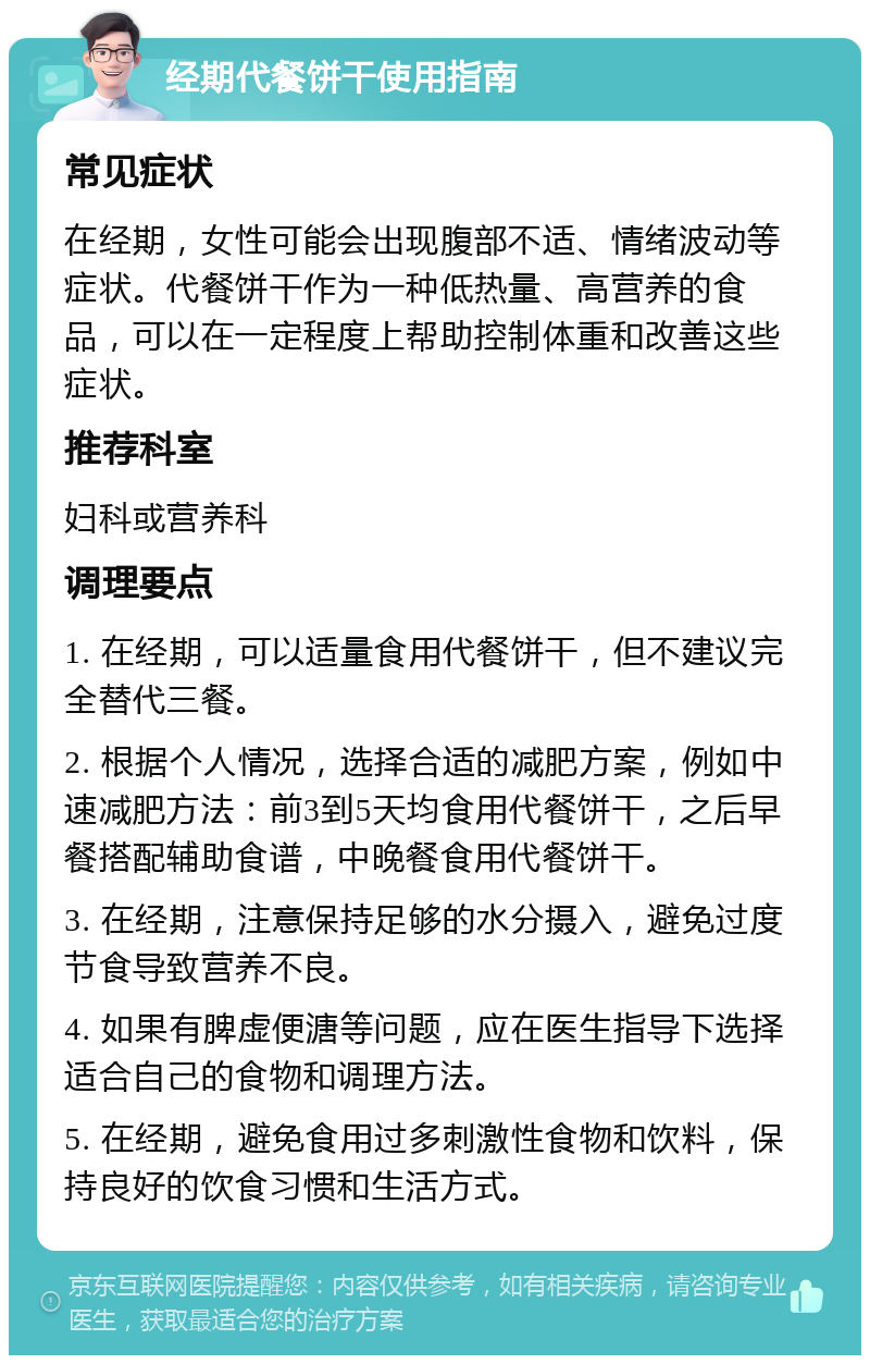 经期代餐饼干使用指南 常见症状 在经期，女性可能会出现腹部不适、情绪波动等症状。代餐饼干作为一种低热量、高营养的食品，可以在一定程度上帮助控制体重和改善这些症状。 推荐科室 妇科或营养科 调理要点 1. 在经期，可以适量食用代餐饼干，但不建议完全替代三餐。 2. 根据个人情况，选择合适的减肥方案，例如中速减肥方法：前3到5天均食用代餐饼干，之后早餐搭配辅助食谱，中晚餐食用代餐饼干。 3. 在经期，注意保持足够的水分摄入，避免过度节食导致营养不良。 4. 如果有脾虚便溏等问题，应在医生指导下选择适合自己的食物和调理方法。 5. 在经期，避免食用过多刺激性食物和饮料，保持良好的饮食习惯和生活方式。