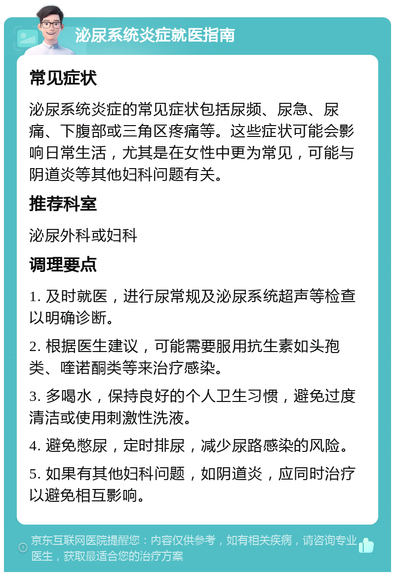 泌尿系统炎症就医指南 常见症状 泌尿系统炎症的常见症状包括尿频、尿急、尿痛、下腹部或三角区疼痛等。这些症状可能会影响日常生活，尤其是在女性中更为常见，可能与阴道炎等其他妇科问题有关。 推荐科室 泌尿外科或妇科 调理要点 1. 及时就医，进行尿常规及泌尿系统超声等检查以明确诊断。 2. 根据医生建议，可能需要服用抗生素如头孢类、喹诺酮类等来治疗感染。 3. 多喝水，保持良好的个人卫生习惯，避免过度清洁或使用刺激性洗液。 4. 避免憋尿，定时排尿，减少尿路感染的风险。 5. 如果有其他妇科问题，如阴道炎，应同时治疗以避免相互影响。