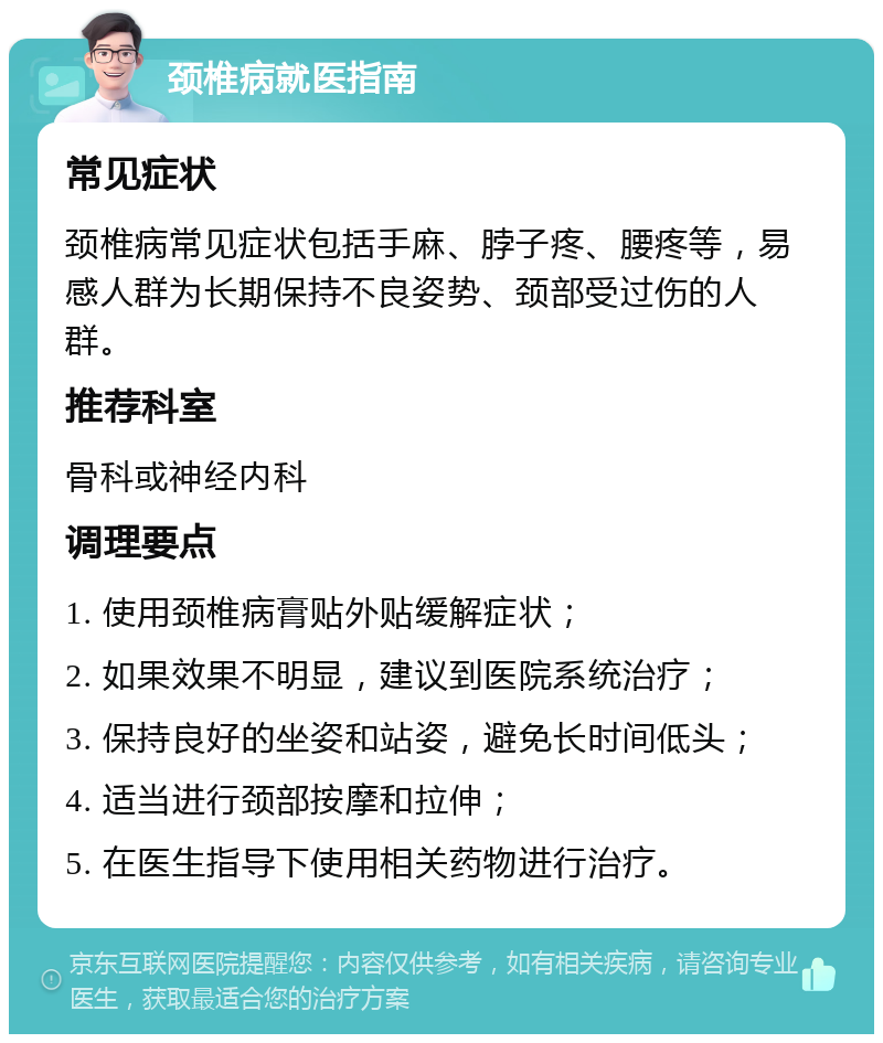 颈椎病就医指南 常见症状 颈椎病常见症状包括手麻、脖子疼、腰疼等，易感人群为长期保持不良姿势、颈部受过伤的人群。 推荐科室 骨科或神经内科 调理要点 1. 使用颈椎病膏贴外贴缓解症状； 2. 如果效果不明显，建议到医院系统治疗； 3. 保持良好的坐姿和站姿，避免长时间低头； 4. 适当进行颈部按摩和拉伸； 5. 在医生指导下使用相关药物进行治疗。