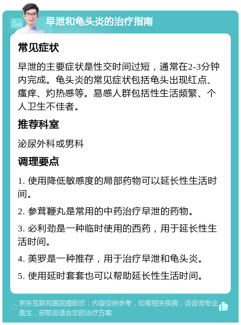 早泄和龟头炎的治疗指南 常见症状 早泄的主要症状是性交时间过短，通常在2-3分钟内完成。龟头炎的常见症状包括龟头出现红点、瘙痒、灼热感等。易感人群包括性生活频繁、个人卫生不佳者。 推荐科室 泌尿外科或男科 调理要点 1. 使用降低敏感度的局部药物可以延长性生活时间。 2. 参茸鞭丸是常用的中药治疗早泄的药物。 3. 必利劲是一种临时使用的西药，用于延长性生活时间。 4. 美罗是一种推存，用于治疗早泄和龟头炎。 5. 使用延时套套也可以帮助延长性生活时间。