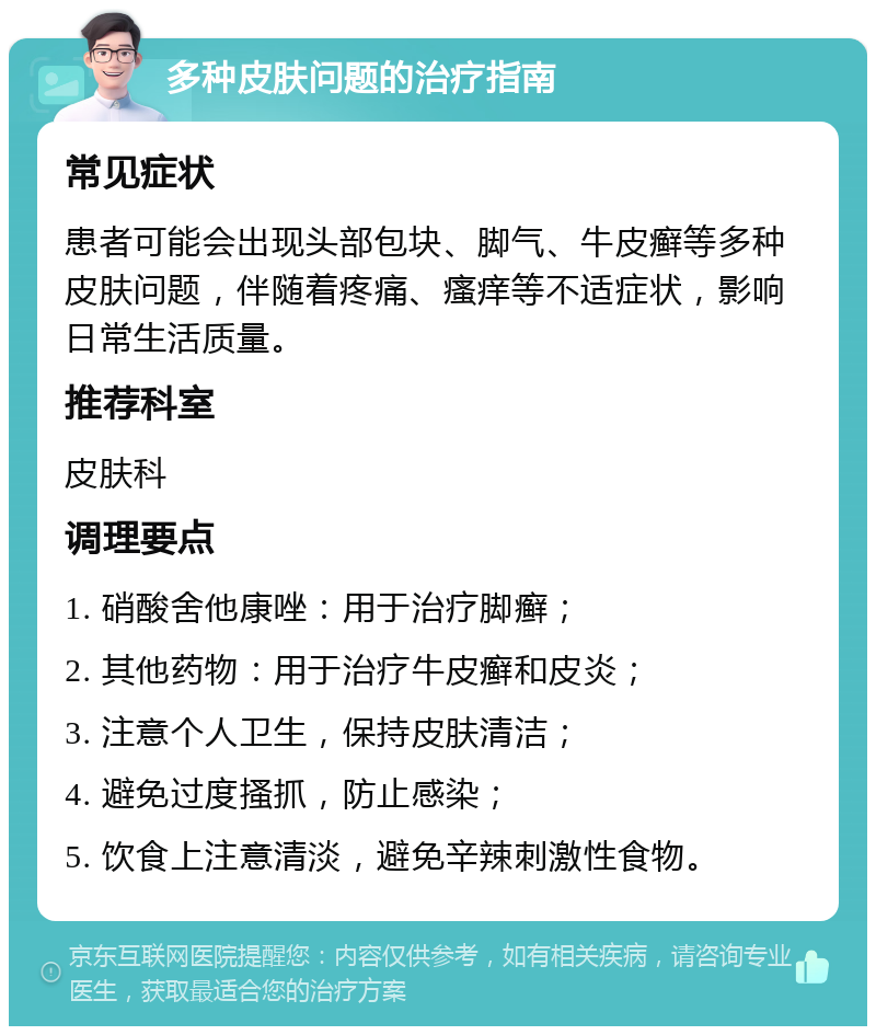 多种皮肤问题的治疗指南 常见症状 患者可能会出现头部包块、脚气、牛皮癣等多种皮肤问题，伴随着疼痛、瘙痒等不适症状，影响日常生活质量。 推荐科室 皮肤科 调理要点 1. 硝酸舍他康唑：用于治疗脚癣； 2. 其他药物：用于治疗牛皮癣和皮炎； 3. 注意个人卫生，保持皮肤清洁； 4. 避免过度搔抓，防止感染； 5. 饮食上注意清淡，避免辛辣刺激性食物。